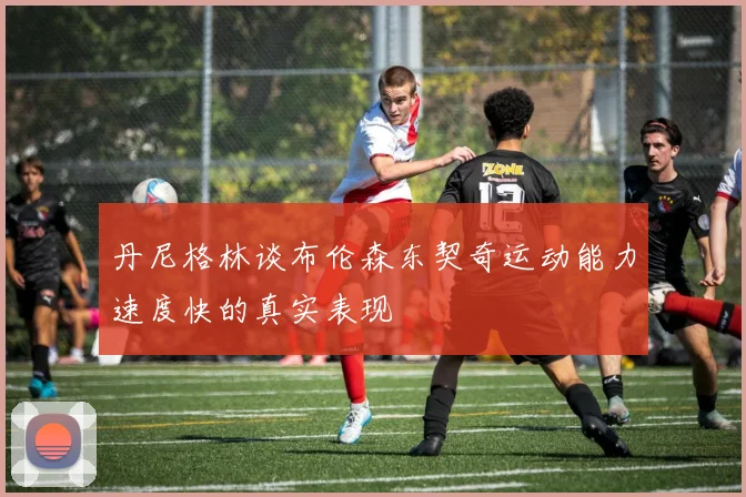 丹尼格林谈布伦森东契奇运动能力速度快的真实表现