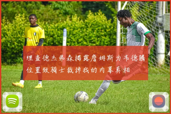 理查德杰弗森揭露詹姆斯为韦德腾位置致骑士裁掉我的内幕真相