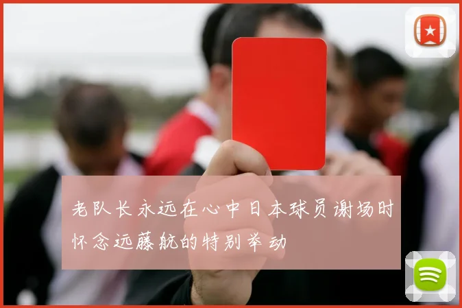 老队长永远在心中日本球员谢场时怀念远藤航的特别举动