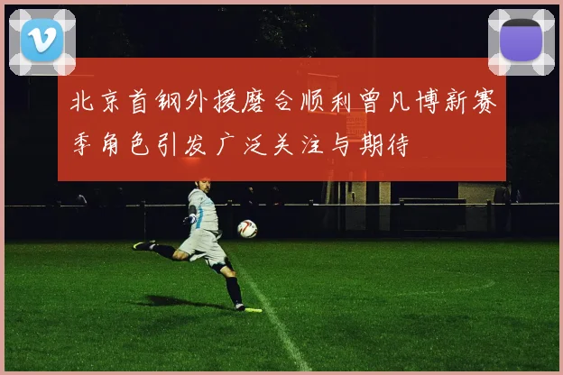 北京首钢外援磨合顺利曾凡博新赛季角色引发广泛关注与期待